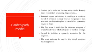 Gardenpath
model
 Garden path model or the two stage model Parsing
takes two distinct processing stages or steps.
 Frazier’s garden path theory is considered a two-stage
model of syntactic parsing, because she proposes that
syntactic parsing takes place in two distinct processing
stages or steps.
 The first stage is analyzing the incoming sequence of
words to determine what categories of words it belongs.
 Second is building a syntactic structure for the
sequence.
 The word category is used in the initial structure
building process.
 