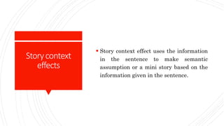 Storycontext
effects
 Story context effect uses the information
in the sentence to make semantic
assumption or a mini story based on the
information given in the sentence.
 