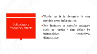 Subcategory
frequency effects
Words, as it is dynamic, it can
provide more information.
For instance a specific category
such as -verbs - can either be
intransitive, transitive,
ditransitive.
 