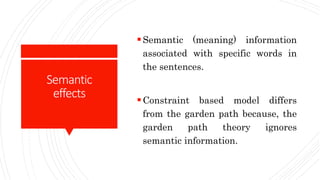 Semantic
effects
Semantic (meaning) information
associated with specific words in
the sentences.
Constraint based model differs
from the garden path because, the
garden path theory ignores
semantic information.
 