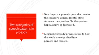 Twocategories of
speechpatterns in
prosody
 Non-linguistic prosody -provides cues to
the speaker's general mental state.
Answers the question, "Is the speaker
happy, angry or depressed.
 Linguistic prosody-provides cues to how
the words are organized into
phrases and clauses.
 