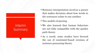 Interim
Summary
 Sentence interpretation involves a parser
that makes decisions about how words in
the sentences relate to one another.
 Two models of parsing.
 We also learned that human behaviors
are not fully compatible with the garden
path theory.
 As a result, some studies have favored
the use of constraint-based versions of
sentence processing theory.
 
