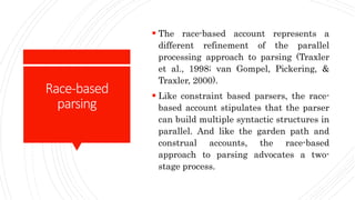 Race-based
parsing
 The race-based account represents a
different refinement of the parallel
processing approach to parsing (Traxler
et al., 1998; van Gompel, Pickering, &
Traxler, 2000).
 Like constraint based parsers, the race-
based account stipulates that the parser
can build multiple syntactic structures in
parallel. And like the garden path and
construal accounts, the race-based
approach to parsing advocates a two-
stage process.
 