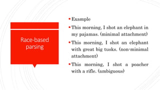 Race-based
parsing
Example
This morning, I shot an elephant in
my pajamas. (minimal attachment)
This morning, I shot an elephant
with great big tusks. (non-minimal
attachment)
This morning, I shot a poacher
with a rifle. (ambiguous)
 