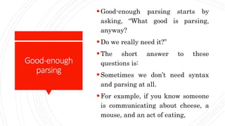 Good-enough
parsing
Good-enough parsing starts by
asking, “What good is parsing,
anyway?
Do we really need it?”
The short answer to these
questions is:
Sometimes we don’t need syntax
and parsing at all.
For example, if you know someone
is communicating about cheese, a
mouse, and an act of eating,
 