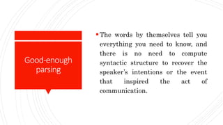 Good-enough
parsing
The words by themselves tell you
everything you need to know, and
there is no need to compute
syntactic structure to recover the
speaker’s intentions or the event
that inspired the act of
communication.
 