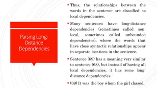 Parsing Long-
Distance
Dependencies
 Thus, the relationships between the
words in the sentence are classified as
local dependencies.
 Many sentences have long-distance
dependencies (sometimes called non-
local, sometimes called unbounded
dependencies), where the words that
have close syntactic relationships appear
in separate locations in the sentence.
 Sentence (69) has a meaning very similar
to sentence (68), but instead of having all
local dependencies, it has some long-
distance dependencies.
 (69) It was the boy whom the girl chased.
 