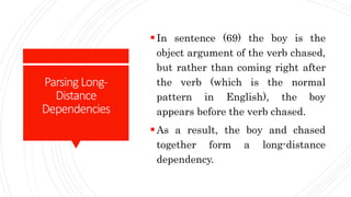 Parsing Long-
Distance
Dependencies
In sentence (69) the boy is the
object argument of the verb chased,
but rather than coming right after
the verb (which is the normal
pattern in English), the boy
appears before the verb chased.
As a result, the boy and chased
together form a long-distance
dependency.
 