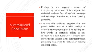 Summaryand
Conclusions
 Parsing is an important aspect of
interpreting sentences. This chapter has
reviewed evidence for and against two-stage
and one-stage theories of human parsing
processes.
 The available evidence suggests that the
parser makes use of a wide variety of
information very quickly as it is figuring out
how words in sentences relate to one
another. As a result, many researchers have
adopted some version of the constraint-based
processing framework to explain how parsing
is accomplished.
 