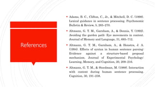 References
 Adams, B. C., Clifton, C., Jr., & Mitchell, D. C. (1998).
Lexical guidance in sentence processing. Psychonomic
Bulletin & Review, 5, 265–270.
 Altmann, G. T. M., Garnham, A., & Dennis, Y. (1992).
Avoiding the garden path: Eye movements in context.
Journal of Memory and Language, 31, 685–712.
 Altmann, G. T. M., Garnham, A., & Henstra, J. A.
(1994). Effects of syntax in human sentence parsing:
Evidence against a structure-based proposal
mechanism. Journal of Experimental Psychology:
Learning, Memory, and Cognition, 20, 209–216.
 Altmann, G. T. M., & Steedman, M. (1988). Interaction
with context during human sentence processing.
Cognition, 30, 191–238.
 