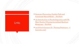 Links
 Sentence Processing. Garden Path and
Constraint-Based Model. – YouTube
 An Introduction to Psycholinguistics with Dr.
Matt Traxler (Chasing Leviathan) #podcast
#language – YouTube
 noc19-hs14 Lecture 25 - Parsing Sentences - 4
(youtube.com)
 
