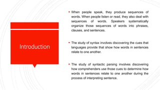Introduction
 When people speak, they produce sequences of
words. When people listen or read, they also deal with
sequences of words. Speakers systematically
organize those sequences of words into phrases,
clauses, and sentences.
 The study of syntax involves discovering the cues that
languages provide that show how words in sentences
relate to one another.
 The study of syntactic parsing involves discovering
how comprehenders use those cues to determine how
words in sentences relate to one another during the
process of interpreting sentence.
 