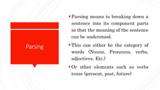 Parsing
Parsing means to breaking down a
sentence into its component parts
so that the meaning of the sentence
can be understood.
This can either be the category of
words (Nouns, Pronouns, verbs,
adjectives. Etc.)
Or other elements such as verbs
tense (present, past, future)
 