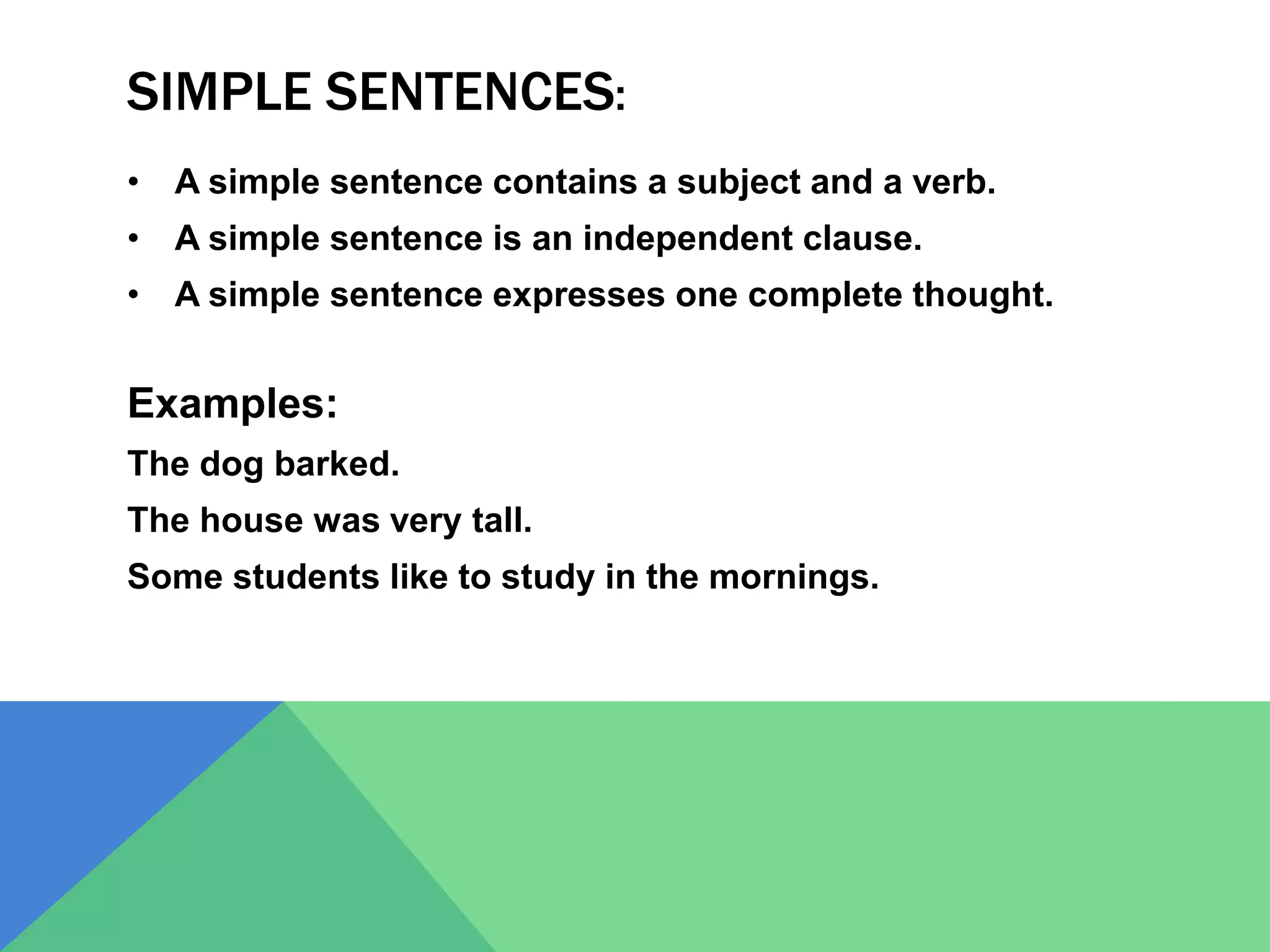 SIMPLE SENTENCES:
• A simple sentence contains a subject and a verb.
• A simple sentence is an independent clause.
• A simple sentence expresses one complete thought.
Examples:
The dog barked.
The house was very tall.
Some students like to study in the mornings.
 