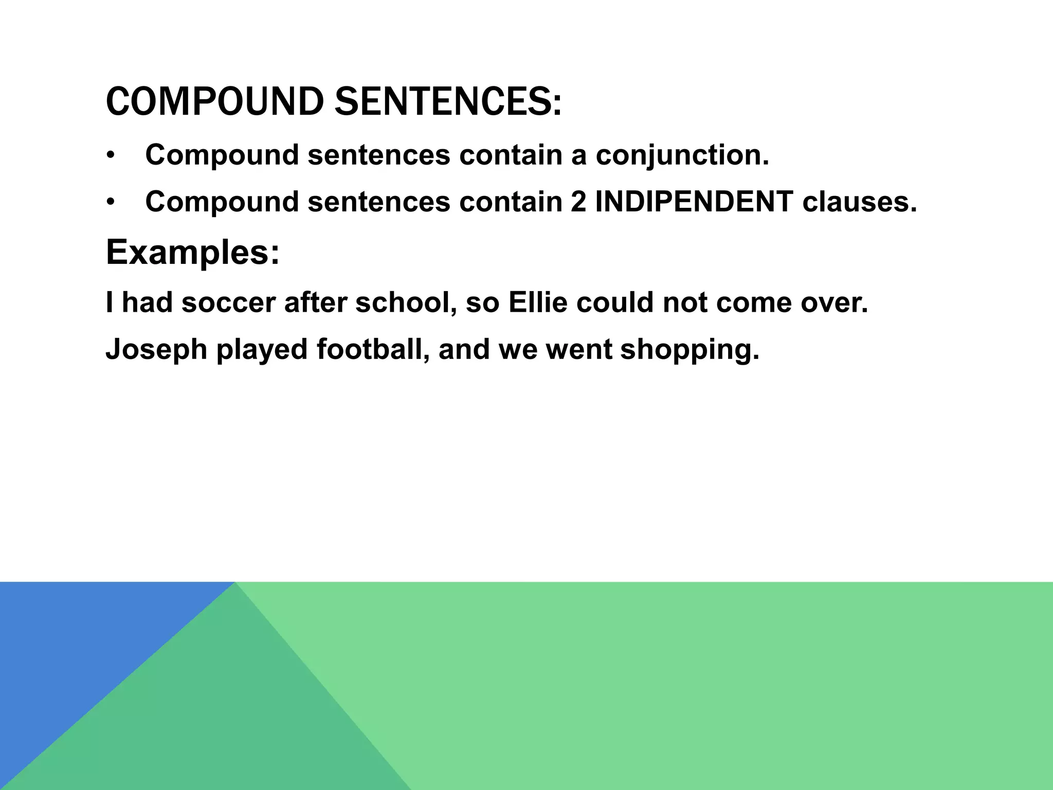 COMPOUND SENTENCES:
• Compound sentences contain a conjunction.
• Compound sentences contain 2 INDIPENDENT clauses.
Examples:
I had soccer after school, so Ellie could not come over.
Joseph played football, and we went shopping.
 