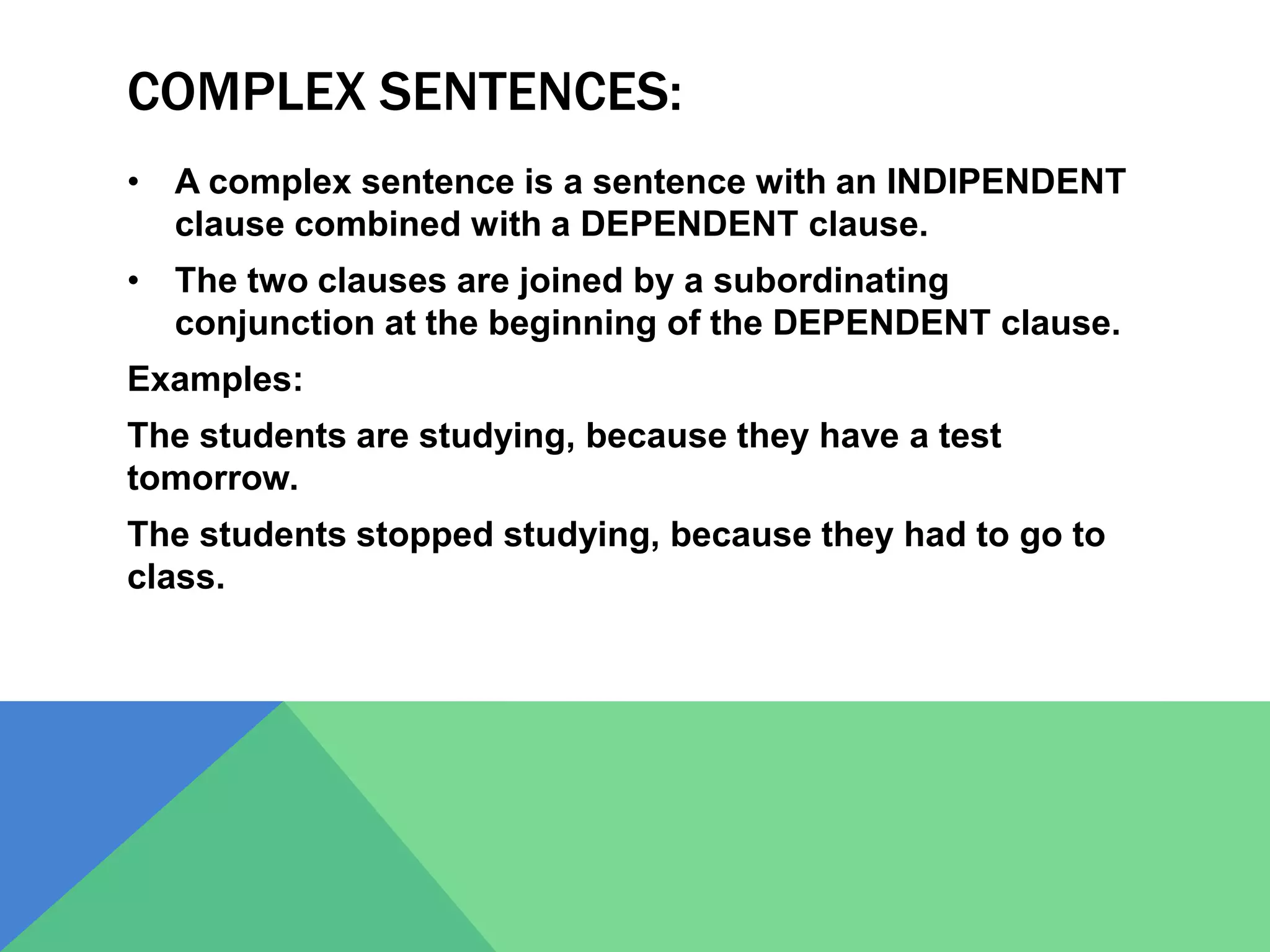 COMPLEX SENTENCES:
• A complex sentence is a sentence with an INDIPENDENT
clause combined with a DEPENDENT clause.
• The two clauses are joined by a subordinating
conjunction at the beginning of the DEPENDENT clause.
Examples:
The students are studying, because they have a test
tomorrow.
The students stopped studying, because they had to go to
class.
 