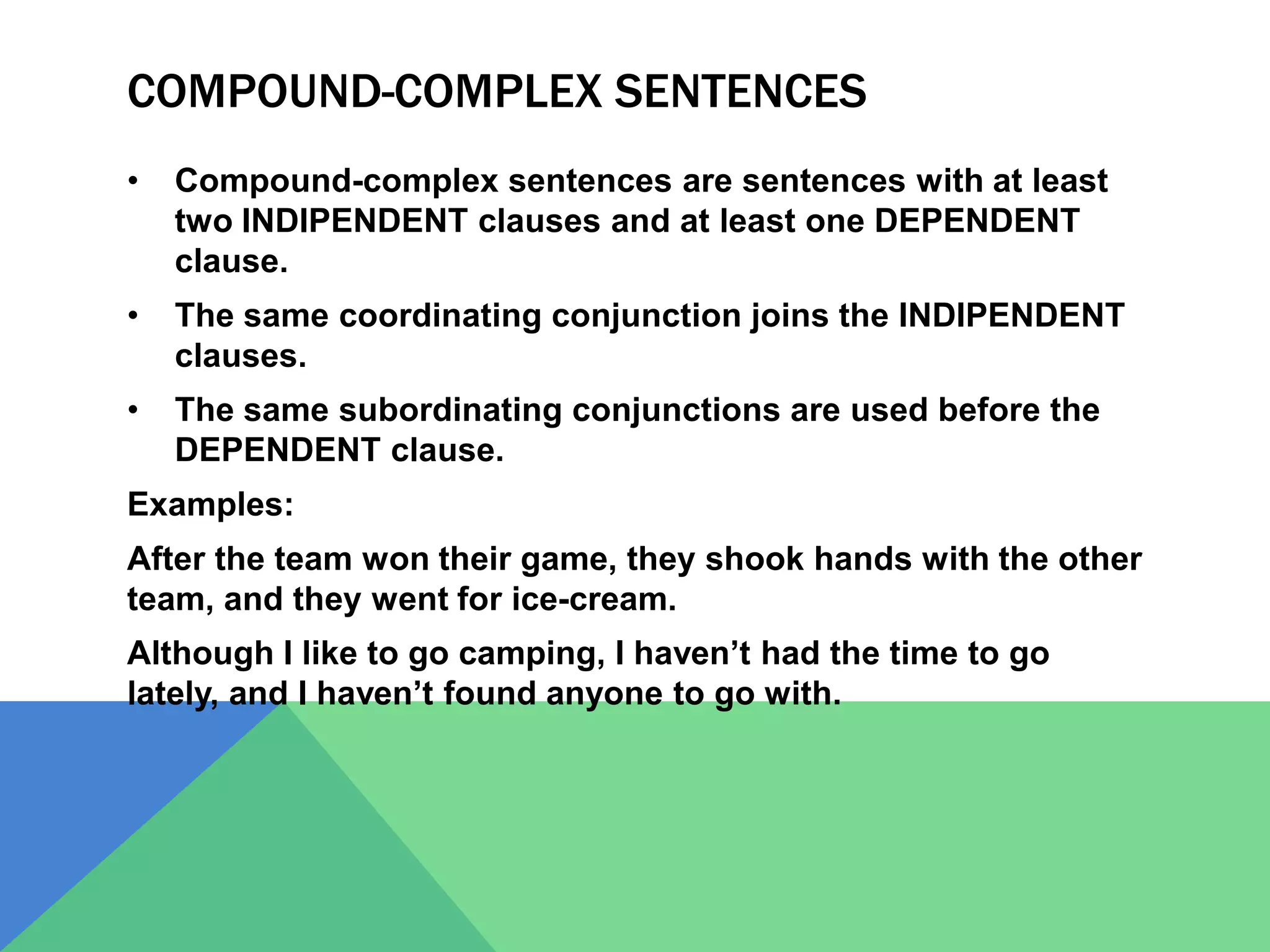 COMPOUND-COMPLEX SENTENCES
• Compound-complex sentences are sentences with at least
two INDIPENDENT clauses and at least one DEPENDENT
clause.
• The same coordinating conjunction joins the INDIPENDENT
clauses.
• The same subordinating conjunctions are used before the
DEPENDENT clause.
Examples:
After the team won their game, they shook hands with the other
team, and they went for ice-cream.
Although I like to go camping, I haven’t had the time to go
lately, and I haven’t found anyone to go with.
 
