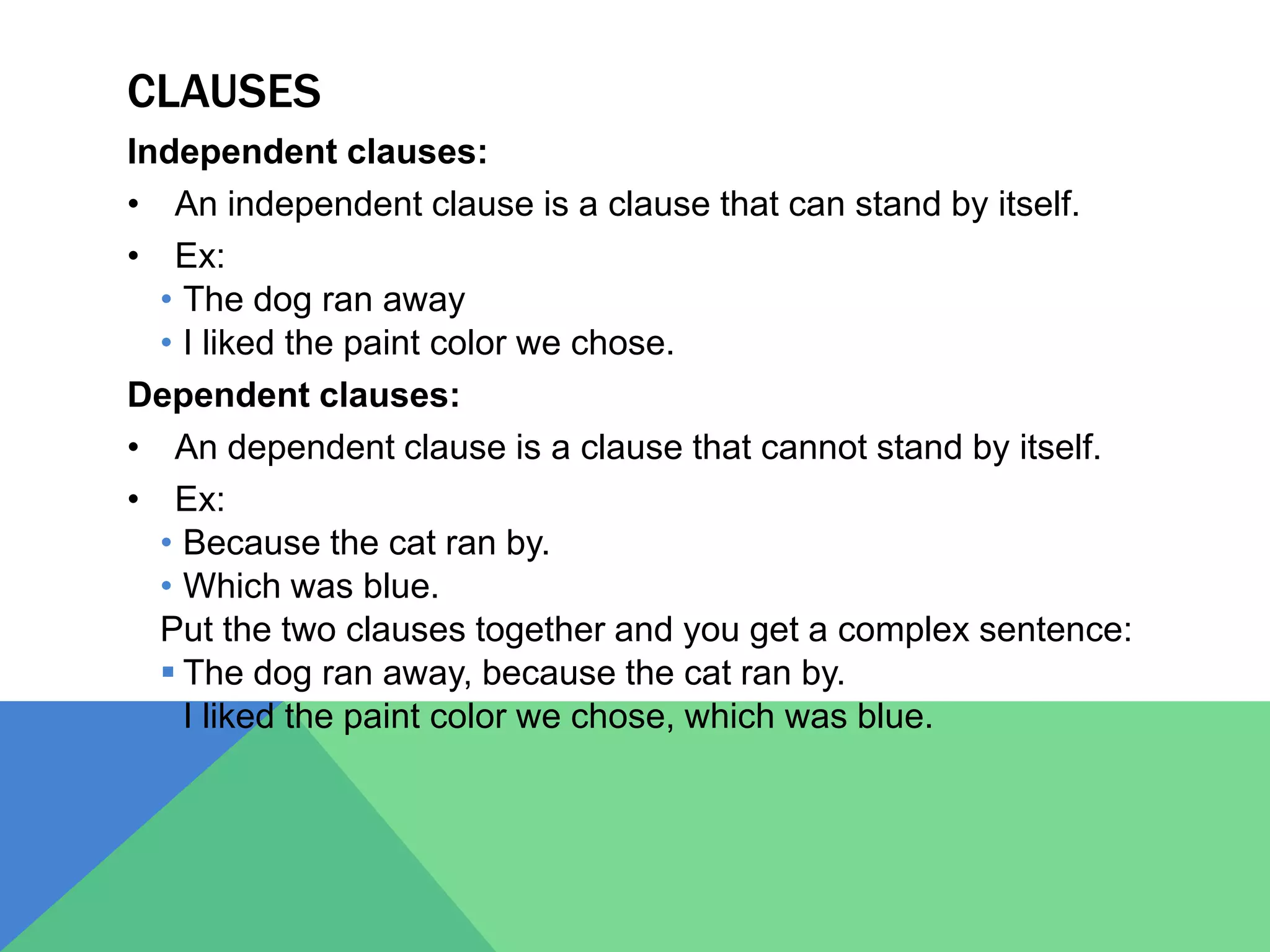 CLAUSES
Independent clauses:
• An independent clause is a clause that can stand by itself.
• Ex:
• The dog ran away
• I liked the paint color we chose.
Dependent clauses:
• An dependent clause is a clause that cannot stand by itself.
• Ex:
• Because the cat ran by.
• Which was blue.
Put the two clauses together and you get a complex sentence:
 The dog ran away, because the cat ran by.
 I liked the paint color we chose, which was blue.
 