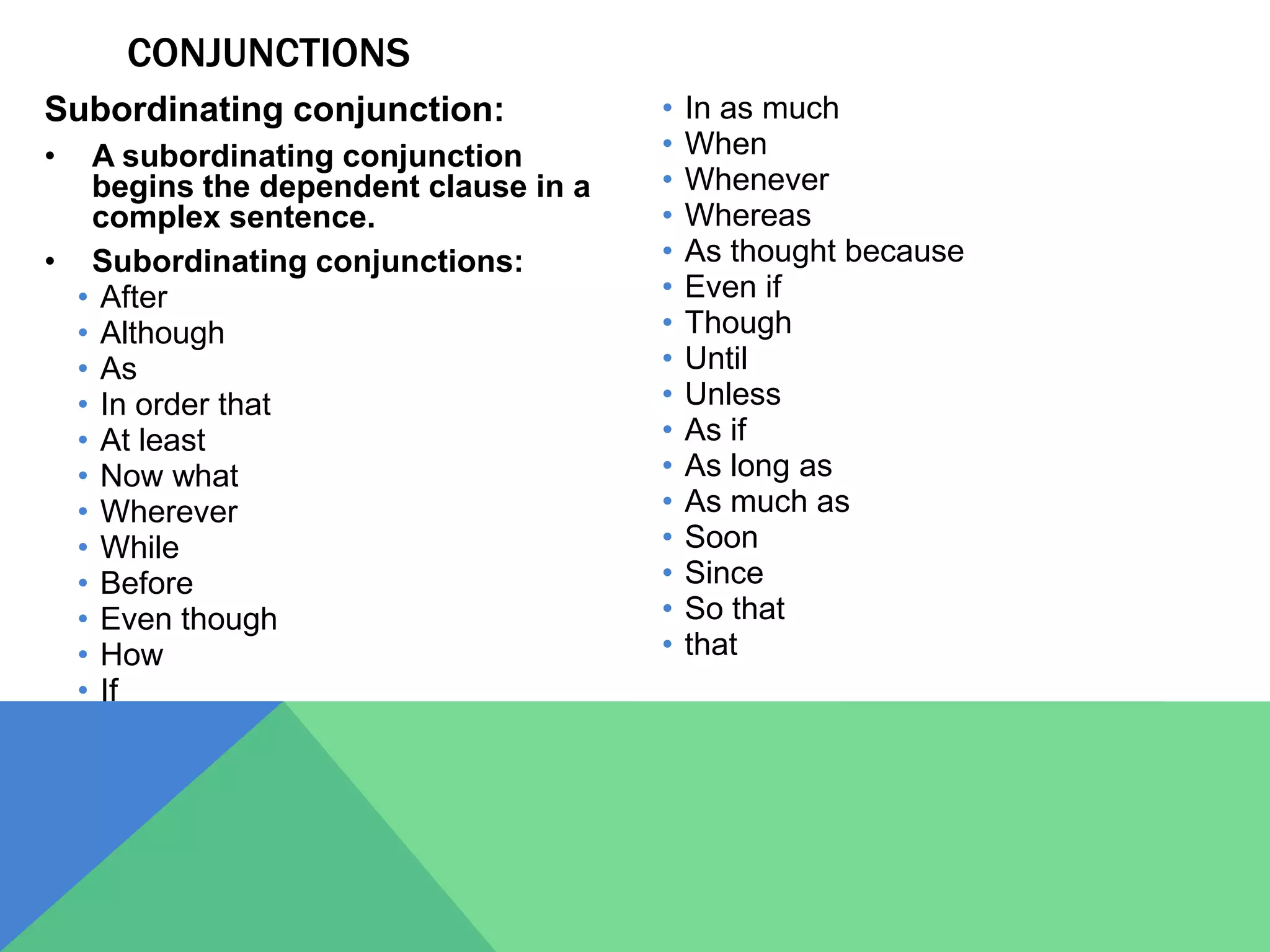 CONJUNCTIONS
Subordinating conjunction:
• A subordinating conjunction
begins the dependent clause in a
complex sentence.
• Subordinating conjunctions:
• After
• Although
• As
• In order that
• At least
• Now what
• Wherever
• While
• Before
• Even though
• How
• If
• In as much
• When
• Whenever
• Whereas
• As thought because
• Even if
• Though
• Until
• Unless
• As if
• As long as
• As much as
• Soon
• Since
• So that
• that
 