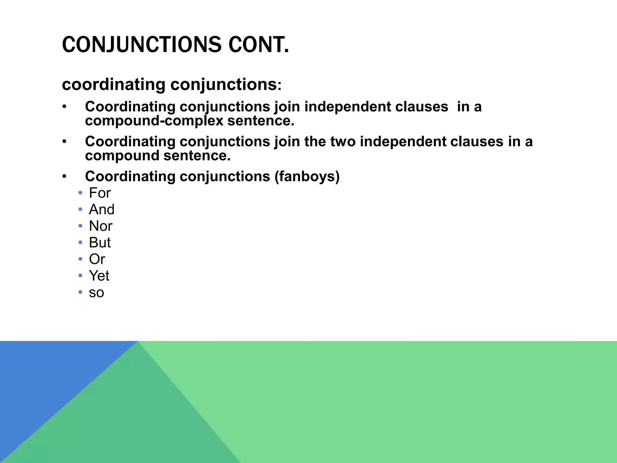 CONJUNCTIONS CONT.
coordinating conjunctions:
• Coordinating conjunctions join independent clauses in a
compound-complex sentence.
• Coordinating conjunctions join the two independent clauses in a
compound sentence.
• Coordinating conjunctions (fanboys)
• For
• And
• Nor
• But
• Or
• Yet
• so
 