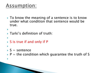 To know the meaning of a sentence is to know under what condition that sentence would be true. Tarki’s definition of truth: S is true if and only if P S = sentenceP = the condition which guarantee the truth of S Assumption: