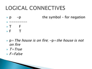 p     -p    		the symbol – for negation---------T 	    FF	    Tp=The house is on fire; -p=the house is not on fire T=TrueF=FalseLOGICAL CONNECTIVES