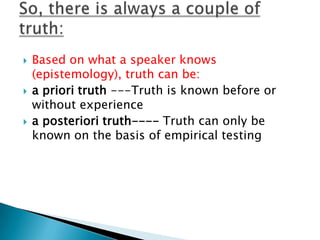 Based on what a speaker knows (epistemology), truth can be:a priori truth ---Truth is known before or without experiencea posteriori truth---- Truth can only be known on the basis of empirical testingSo, there is always a couple of truth: