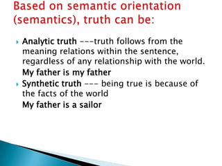 Analytic truth ---truth follows from the meaning relations within the sentence, regardless of any relationship with the world.	My father is my fatherSynthetic truth --- being true is because of the facts of the world 	My father is a sailorBased on semantic orientation (semantics), truth can be: