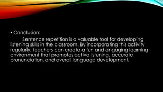 • Conclusion:
Sentence repetition is a valuable tool for developing
listening skills in the classroom. By incorporating this activity
regularly, teachers can create a fun and engaging learning
environment that promotes active listening, accurate
pronunciation, and overall language development.
 