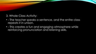 3. Whole Class Activity:
• - The teacher speaks a sentence, and the entire class
repeats it in unison.
• - This creates a fun and engaging atmosphere while
reinforcing pronunciation and listening skills.
 