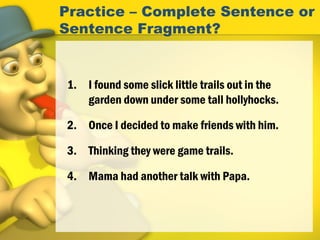 Practice – Complete Sentence or
Sentence Fragment?
1. I found some slick little trails out in the
garden down under some tall hollyhocks.
2. Once I decided to make friends with him.
3. Thinking they were game trails.
4. Mama had another talk with Papa.
 