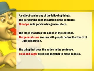 A subject can be any of the following things:
The person who does the action in the sentence.
Grandpa sells goods in his general store.
The place that does the action in the sentence.
The general store swarms with people before the Fourth of
July celebration.
The thing that does the action in the sentence.
Flour and sugar are mixed together to make cookies.
 