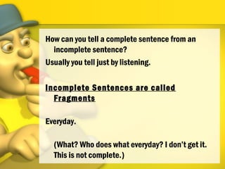 How can you tell a complete sentence from an
incomplete sentence?
Usually you tell just by listening.
Incomplete Sentences are called
Fragments
Everyday.
(What? Who does what everyday? I don’t get it.
This is not complete.)
 