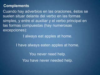 ComplementsCuando hay adverbios en las oraciones, éstos se suelen situar delante del verbo en las formas simples, y entre el auxiliar y el verbo principal en las formas compuestas (hay numerosas excepciones): 