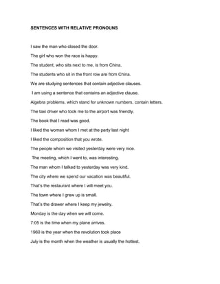 SENTENCES WITH RELATIVE PRONOUNS<br />I saw the man who closed the door.<br />The girl who won the race is happy.<br />The student, who sits next to me, is from China.<br />The students who sit in the front row are from China.<br />We are studying sentences that contain adjective clauses.<br /> I am using a sentence that contains an adjective clause.<br />Algebra problems, which stand for unknown numbers, contain letters.<br />The taxi driver who took me to the airport was friendly.<br />The book that I read was good.<br />I liked the woman whom I met at the party last night<br />I liked the composition that you wrote.<br />The people whom we visited yesterday were very nice.<br /> The meeting, which I went to, was interesting.<br />The man whom I talked to yesterday was very kind.<br />The city where we spend our vacation was beautiful.<br />That’s the restaurant where I will meet you.<br />The town where I grew up is small.<br />That’s the drawer where I keep my jewelry.<br />Monday is the day when we will come.<br />7:05 is the time when my plane arrives.<br />1960 is the year when the revolution took place<br />July is the month when the weather is usually the hottest.<br />The students explained their absence to the teacher. They did not come to class yesterday.<br />The geologist predicted another earthquake. He lectured it at Browning Hall last night.<br />Dr. Fields predicted another earthquake. He lectured it at Browning Hall last night.<br />The rice was very good. We had it for dinner last night.<br />Rice is a staple food throughout much of the world. It is grown in many countries.<br />Mr. Brown´s is very proud of his son’s achievement. His son won the spelling contest.<br />