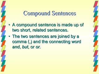 Compound Sentences
• A compound sentence is made up of
  two short, related sentences.
• The two sentences are joined by a
  comma (,) and the connecting word
  and, but, or or.
 