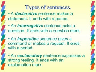 Types of sentences.
• A declarative sentence makes a
statement. It ends with a period.
• An interrogative sentence asks a
question. It ends with a question mark.
• An imperative sentence gives a
command or makes a request. It ends
with a period.
• An exclamatory sentence expresses a
strong feeling. It ends with an
exclamation mark.
 
