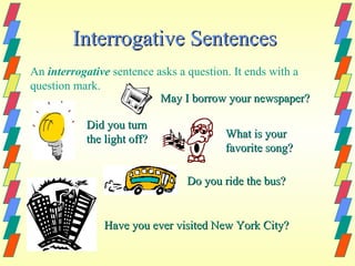 Interrogative Sentences
An interrogative sentence asks a question. It ends with a
question mark.
                           May I borrow your newspaper?

           Did you turn
           the light off?              What is your
                                       favorite song?

                               Do you ride the bus?


               Have you ever visited New York City?
 