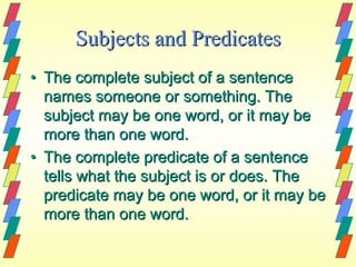 Subjects and Predicates
• The complete subject of a sentence
  names someone or something. The
  subject may be one word, or it may be
  more than one word.
• The complete predicate of a sentence
  tells what the subject is or does. The
  predicate may be one word, or it may be
  more than one word.
 