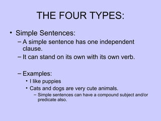 THE FOUR TYPES:
• Simple Sentences:
  – A simple sentence has one independent
    clause.
  – It can stand on its own with its own verb.

  – Examples:
     • I like puppies
     • Cats and dogs are very cute animals.
        – Simple sentences can have a compound subject and/or
          predicate also.
 