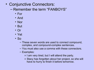 • Conjunctive Connectors:
  – Remember the term “FANBOYS”
    •   For
    •   And
    •   Nor
    •   But
    •   Or
    •   Yet
    •   So
         – These seven words are used to connect compound,
           complex, and compound-complex sentences.
         – You must also use a comma with these connectors.
         – Examples:
             » I am very tired, but I will attend the party.
             » Stacy has forgotten about her project, so she will
               have to hurry to finish it before tomorrow.
 