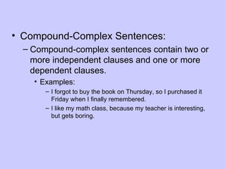 • Compound-Complex Sentences:
  – Compound-complex sentences contain two or
    more independent clauses and one or more
    dependent clauses.
    • Examples:
       – I forgot to buy the book on Thursday, so I purchased it
         Friday when I finally remembered.
       – I like my math class, because my teacher is interesting,
         but gets boring.
 