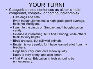 YOUR TURN!
• Categorize these sentences as either simple,
  compound, complex, or compound-complex.
  – I like dogs and cats.
  – Even though James has a high grade point average,
    he is not intelligent.
  – I went to the circus on Sunday, and I bought cotton
    candy.
  – Science is interesting, but I find it boring, while others
    think its very helpful.
  – Birds are cute, but still wild animals.
  – English is very useful, for I have learned a lot from my
    teachers.
  – Dogs bark very loud; cats meow quietly.
  – Katey is very pretty, and also smart.
  – I find Physical Education in high school to be
    unneccessary.
 