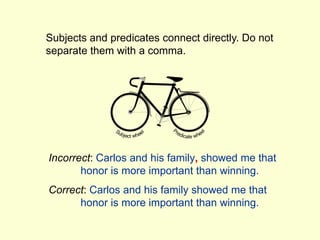 Subjects and predicates connect directly. Do not
separate them with a comma.
Incorrect: Carlos and his family, showed me that
honor is more important than winning.
Correct: Carlos and his family showed me that
honor is more important than winning.
 