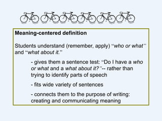 Meaning-centered definition
Students understand (remember, apply) “who or what”
and “what about it.”
- gives them a sentence test: “Do I have a who
or what and a what about it?”-- rather than
trying to identify parts of speech
- fits wide variety of sentences
- connects them to the purpose of writing:
creating and communicating meaning
 