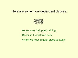Here are some more dependent clauses:
As soon as it stopped raining
Because I registered early
When we need a quiet place to study
 