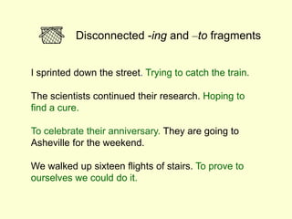 I sprinted down the street. Trying to catch the train.
The scientists continued their research. Hoping to
find a cure.
To celebrate their anniversary. They are going to
Asheville for the weekend.
We walked up sixteen flights of stairs. To prove to
ourselves we could do it.
Disconnected -ing and –to fragments
 