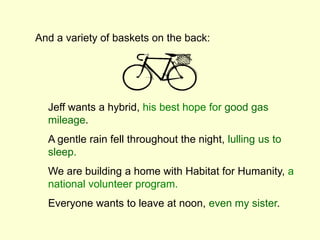 Jeff wants a hybrid, his best hope for good gas
mileage.
A gentle rain fell throughout the night, lulling us to
sleep.
We are building a home with Habitat for Humanity, a
national volunteer program.
Everyone wants to leave at noon, even my sister.
And a variety of baskets on the back:
 