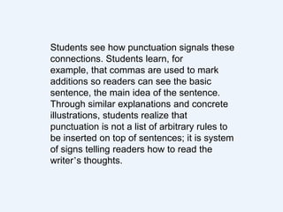 Students see how punctuation signals these
connections. Students learn, for
example, that commas are used to mark
additions so readers can see the basic
sentence, the main idea of the sentence.
Through similar explanations and concrete
illustrations, students realize that
punctuation is not a list of arbitrary rules to
be inserted on top of sentences; it is system
of signs telling readers how to read the
writer’s thoughts.
 