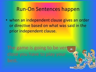 Run-On Sentences happen
• when an independent clause gives an order
or directive based on what was said in the
prior independent clause.
The game is going to be very
close you have to play your
best.
 